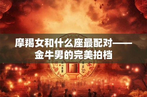 摩羯女和什么座最配对——金牛男的完美拍档