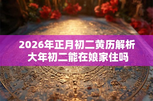 2026年正月初二黄历解析 大年初二能在娘家住吗 2026年正月初二黄历解析 大年初二能在娘家住吗