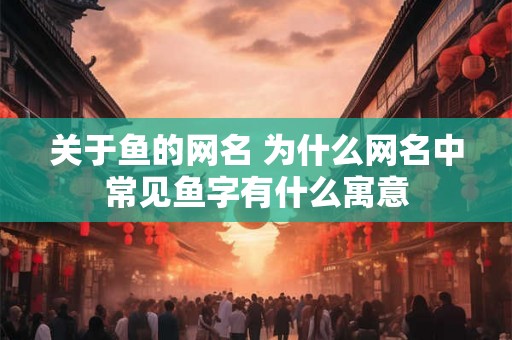 关于鱼的网名 为什么网名中常见鱼字有什么寓意 关于鱼的网名 为什么网名中常见鱼字有什么寓意