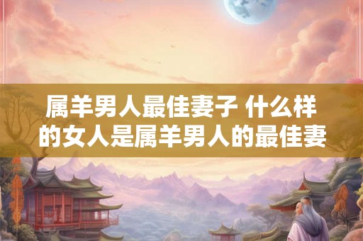 属羊男人最佳妻子 什么样的女人是属羊男人的最佳妻子