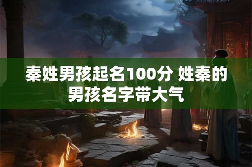 秦姓男孩起名100分 姓秦的男孩名字带大气 秦姓男孩起名100分 姓秦的男孩名字带大气
