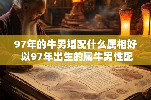 97年的牛男婚配什么属相好 以97年出生的属牛男性配对哪个属相最佳