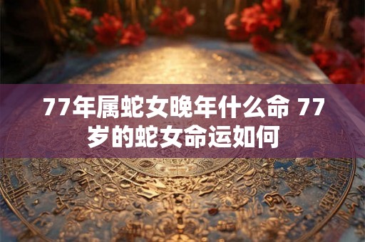 77年属蛇女晚年什么命 77岁的蛇女命运如何