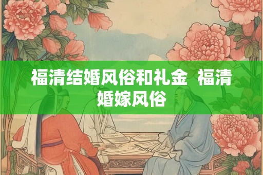福清结婚风俗和礼金  福清婚嫁风俗