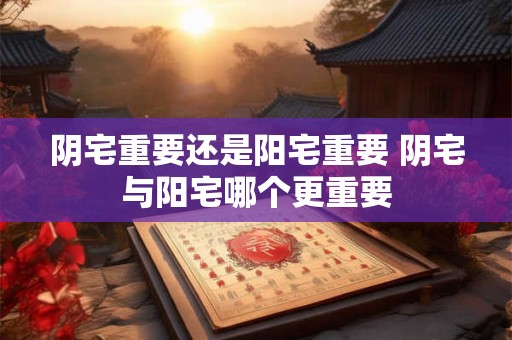 阴宅重要还是阳宅重要 阴宅与阳宅哪个更重要