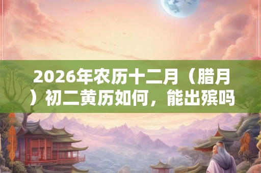 2026年农历十二月（腊月）初二黄历如何，能出殡吗？