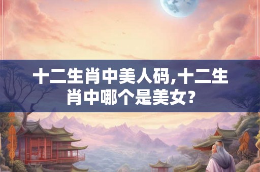十二生肖中美人码,十二生肖中哪个是美女？