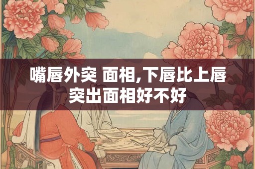 嘴唇外突 面相,下唇比上唇突出面相好不好