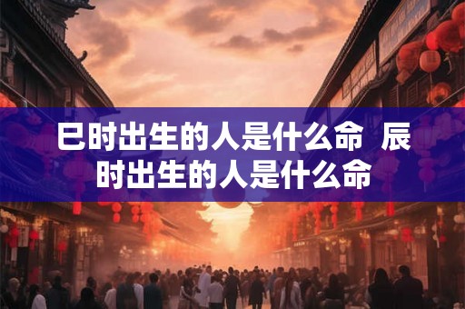 巳时出生的人是什么命  辰时出生的人是什么命