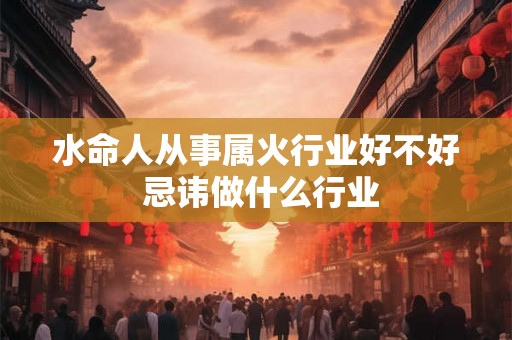 水命人从事属火行业好不好 忌讳做什么行业