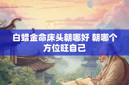 白蜡金命床头朝哪好 朝哪个方位旺自己 白蜡金命床头朝哪好 朝哪个方位旺自己