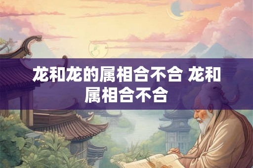 龙和龙的属相合不合 龙和属相合不合