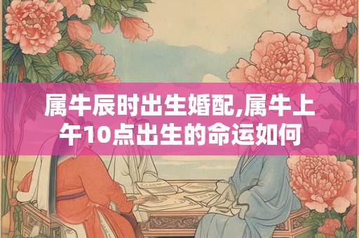 属牛辰时出生婚配,属牛上午10点出生的命运如何 属牛辰时出生婚配,属牛上午10点出生的命运如何