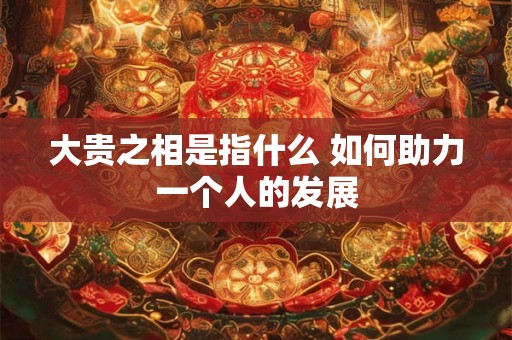 大贵之相是指什么 如何助力一个人的发展 大贵之相是指什么 如何助力一个人的发展