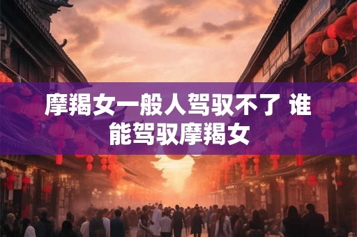 摩羯女一般人驾驭不了 谁能驾驭摩羯女