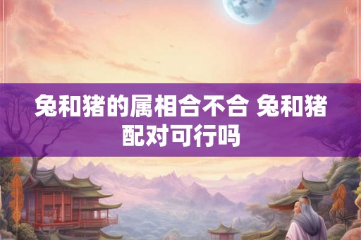兔和猪的属相合不合 兔和猪配对可行吗