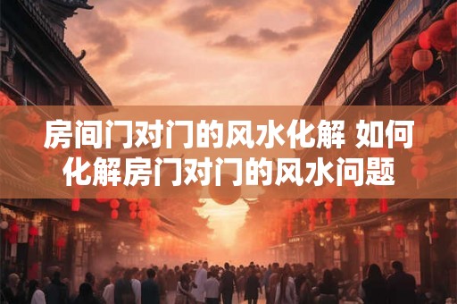 房间门对门的风水化解 如何化解房门对门的风水问题
