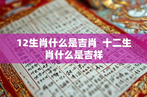 12生肖什么是吉肖 十二生肖什么是吉祥 12生肖什么是吉肖 十二生肖什么是吉祥