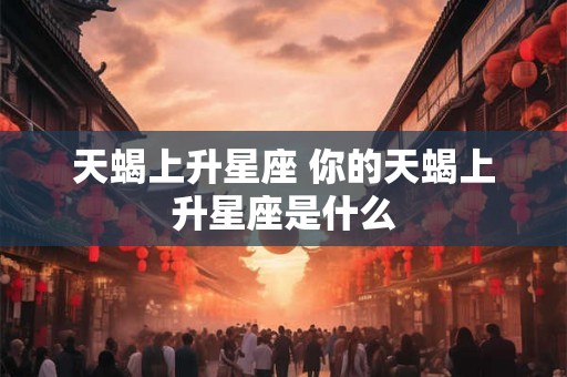 天蝎上升星座 你的天蝎上升星座是什么