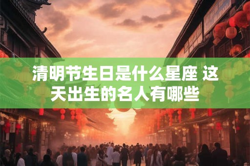 清明节生日是什么星座 这天出生的名人有哪些