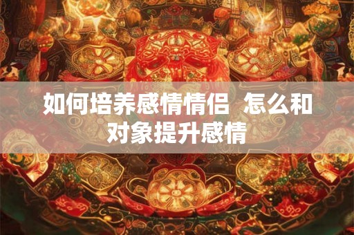 如何培养感情情侣  怎么和对象提升感情