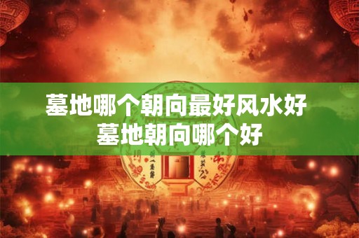 墓地哪个朝向最好风水好 墓地朝向哪个好