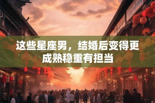 这些星座男，结婚后变得更成熟稳重有担当