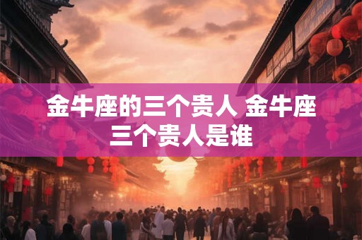 金牛座的三个贵人 金牛座三个贵人是谁