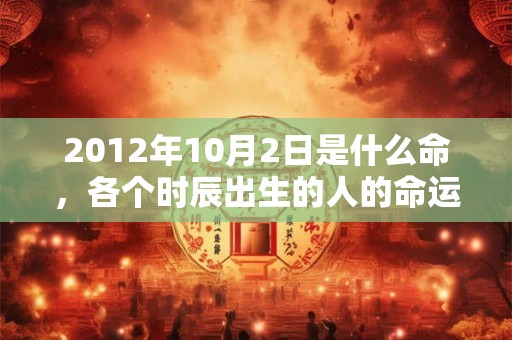 2012年10月2日是什么命,各个时辰出生的人的命运 2012年10月2日是什么命,各个时辰出生的人的命运