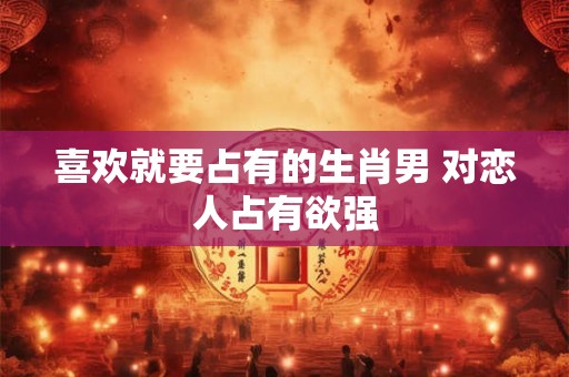 喜欢就要占有的生肖男 对恋人占有欲强