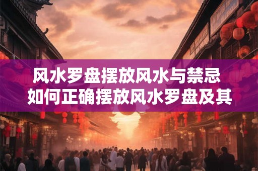 风水罗盘摆放风水与禁忌 如何正确摆放风水罗盘及其禁忌
