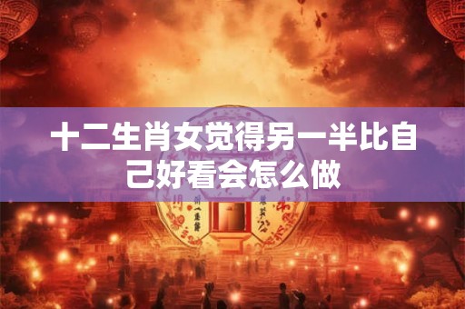十二生肖女觉得另一半比自己好看会怎么做
