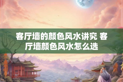 客厅墙的颜色风水讲究 客厅墙颜色风水怎么选