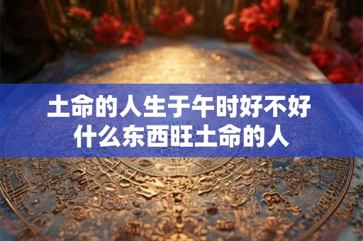 土命的人生于午时好不好 什么东西旺土命的人 土命的人生于午时好不好 什么东西旺土命的人