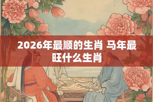 2026年最顺的生肖 马年最旺什么生肖