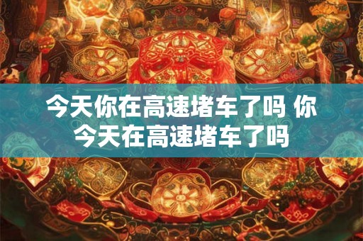 今天你在高速堵车了吗 你今天在高速堵车了吗