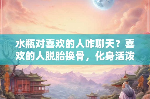 水瓶对喜欢的人咋聊天？喜欢的人脱胎换骨，化身活泼可爱的水瓶座！