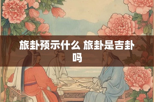 旅卦预示什么 旅卦是吉卦吗 旅卦预示什么 旅卦是吉卦吗