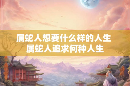 属蛇人想要什么样的人生 属蛇人追求何种人生 属蛇人想要什么样的人生 属蛇人追求何种人生