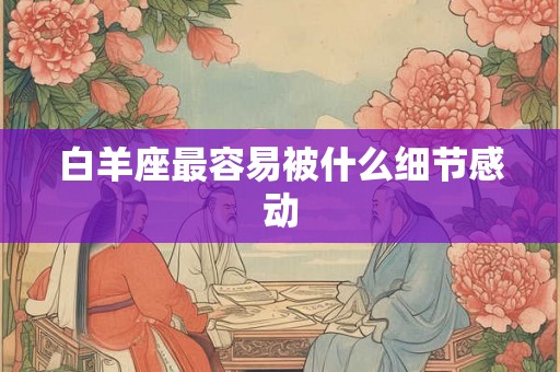 白羊座最容易被什么细节感动 白羊座最容易被什么细节感动