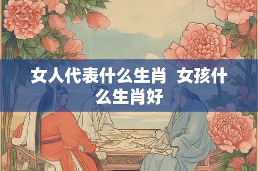 女人代表什么生肖  女孩什么生肖好