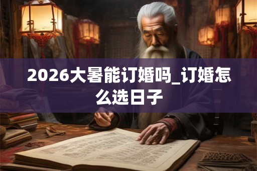 2026大暑能订婚吗_订婚怎么选日子