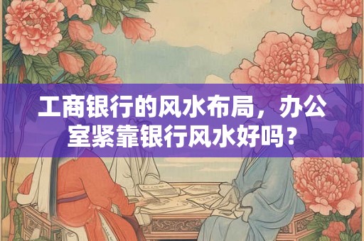 工商银行的风水布局，办公室紧靠银行风水好吗？