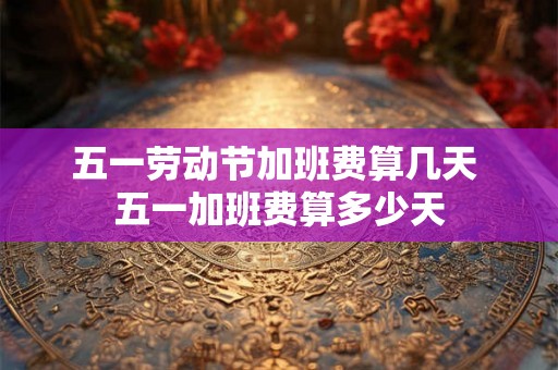 五一劳动节加班费算几天 五一加班费算多少天