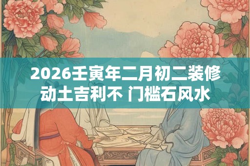 2026壬寅年二月初二装修动土吉利不 门槛石风水