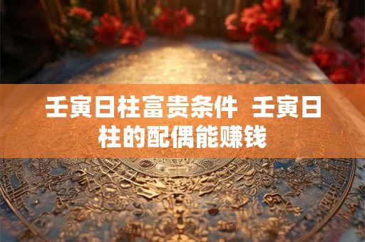 壬寅日柱富贵条件  壬寅日柱的配偶能赚钱