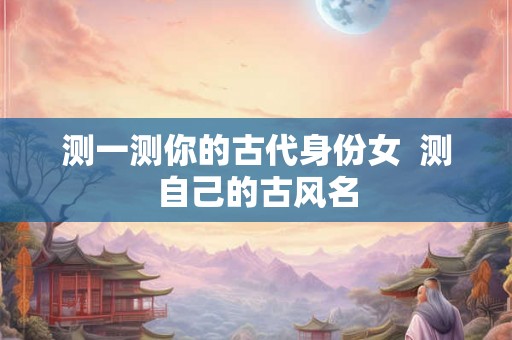 测一测你的古代身份女  测自己的古风名