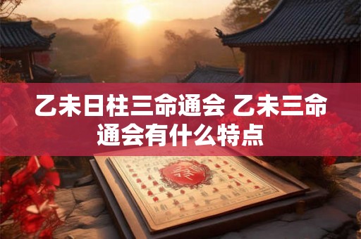 乙未日柱三命通会 乙未三命通会有什么特点 乙未日柱三命通会 乙未三命通会有什么特点
