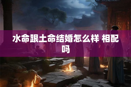 水命跟土命结婚怎么样 相配吗