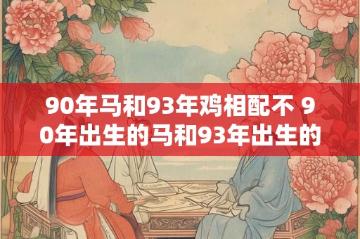 90年马和93年鸡相配不 90年出生的马和93年出生的鸡是否不相配 90年马和93年鸡相配不 90年出生的马和93年出生的鸡是否不相配